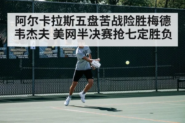 阿尔卡拉斯五盘苦战险胜梅德韦杰夫 美网半决赛抢七定胜负