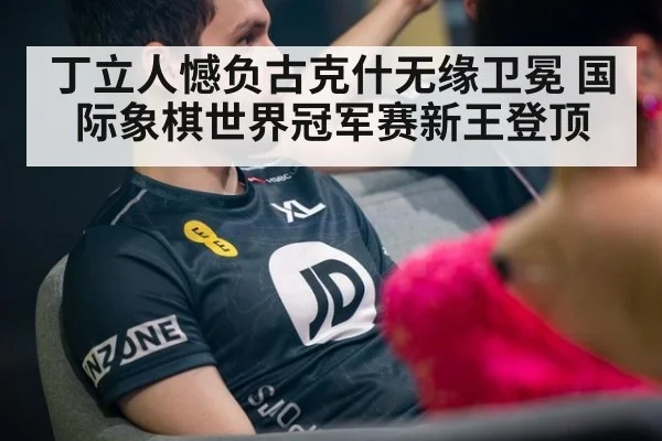 丁立人憾负古克什无缘卫冕 国际象棋世界冠军赛新王登顶